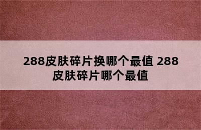 288皮肤碎片换哪个最值 288皮肤碎片哪个最值